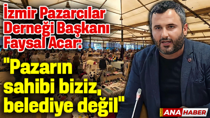 İzmir Pazarcılar Derneği Başkanı Faysal Acar: “Pazarcıların tezgâhlar peşkeş çekiliyor